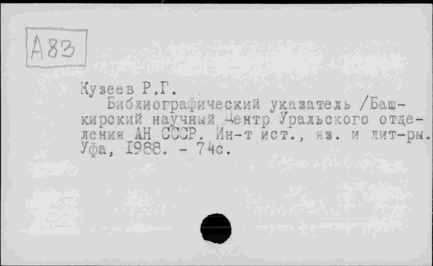 ﻿А 83
Кузеев Р.Г.
Библиографический указатель /Башкирский научный Дентр Уральского отделения АН СССР. Ин-т ист*., из. и лит-ры. Уфа, 1986. - 74с.